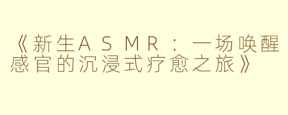 《新生ASMR：一场唤醒感官的沉浸式疗愈之旅》