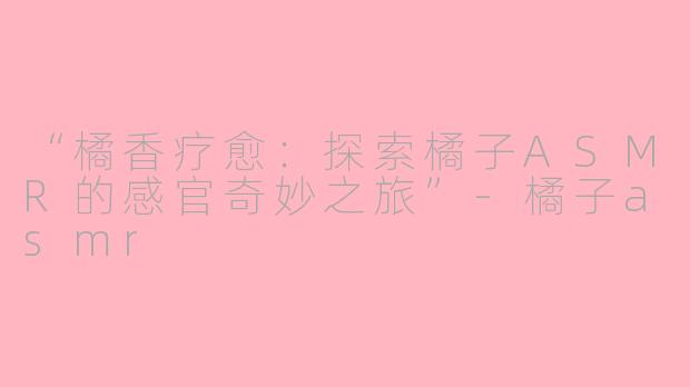 “橘香疗愈：探索橘子ASMR的感官奇妙之旅”-橘子asmr