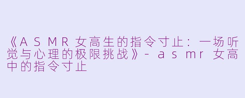 《ASMR女高生的指令寸止：一场听觉与心理的极限挑战》-asmr女高中的指令寸止