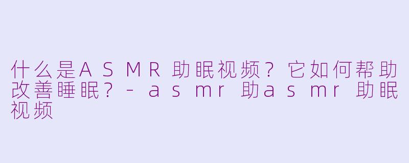 什么是ASMR助眠视频？它如何帮助改善睡眠？-asmr助asmr助眠视频