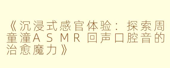 《沉浸式感官体验:探索周童潼ASMR回声口腔音的治愈魔力》
