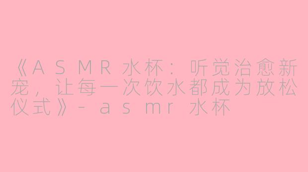 《ASMR水杯：听觉治愈新宠，让每一次饮水都成为放松仪式》-asmr水杯