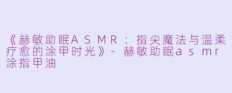 《赫敏助眠ASMR：指尖魔法与温柔疗愈的涂甲时光》-赫敏助眠asmr涂指甲油