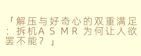 「解压与好奇心的双重满足:拆机ASMR为何让人欲罢不能?」