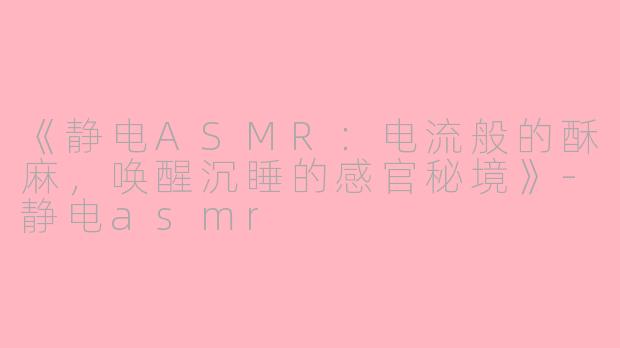 《静电ASMR：电流般的酥麻，唤醒沉睡的感官秘境》-静电asmr