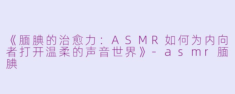 《腼腆的治愈力：ASMR如何为内向者打开温柔的声音世界》-asmr腼腆