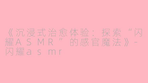 《沉浸式治愈体验：探索“闪耀ASMR”的感官魔法》-闪耀asmr