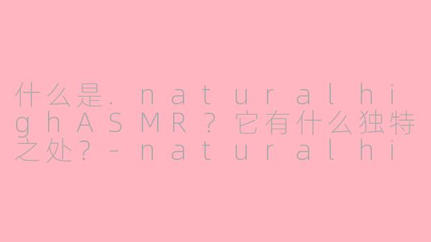什么是.naturalhighASMR？它有什么独特之处？-naturalhigh asmr