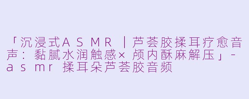 「沉浸式ASMR｜芦荟胶揉耳疗愈音声：黏腻水润触感×颅内酥麻解压」-asmr揉耳朵芦荟胶音频