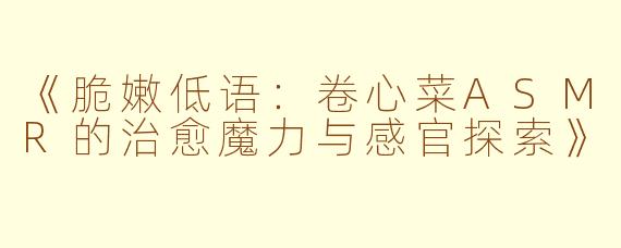 《脆嫩低语：卷心菜ASMR的治愈魔力与感官探索》