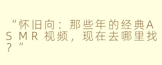 “怀旧向：那些年的经典ASMR视频，现在去哪里找？”