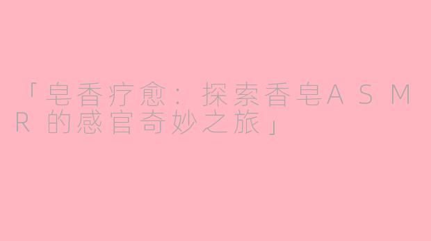 「皂香疗愈:探索香皂ASMR的感官奇妙之旅」