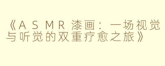 《ASMR漆画:一场视觉与听觉的双重疗愈之旅》