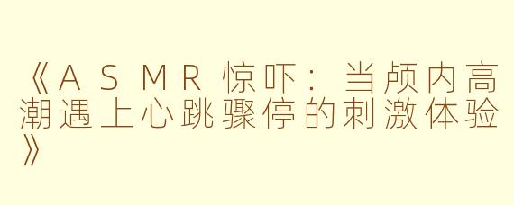 《ASMR惊吓：当颅内高潮遇上心跳骤停的刺激体验》