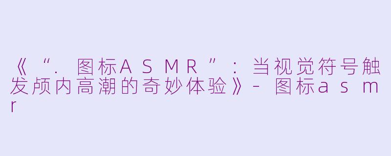 《“.图标ASMR”：当视觉符号触发颅内高潮的奇妙体验》-图标asmr