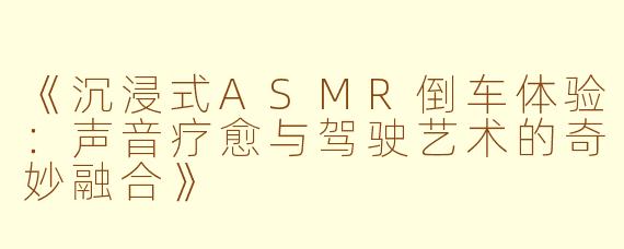 《沉浸式ASMR倒车体验：声音疗愈与驾驶艺术的奇妙融合》