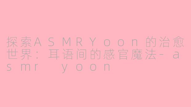 探索ASMRYoon的治愈世界:耳语间的感官魔法