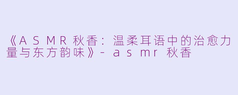 《ASMR秋香:温柔耳语中的治愈力量与东方韵味》