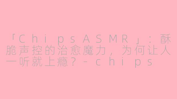 「ChipsASMR」：酥脆声控的治愈魔力，为何让人一听就上瘾？