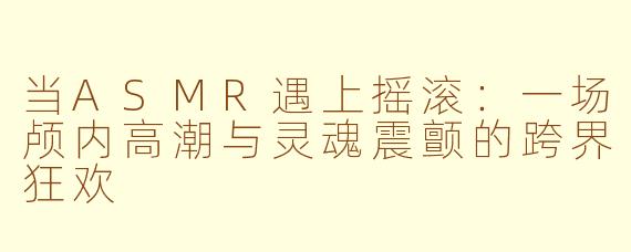当ASMR遇上摇滚：一场颅内高潮与灵魂震颤的跨界狂欢