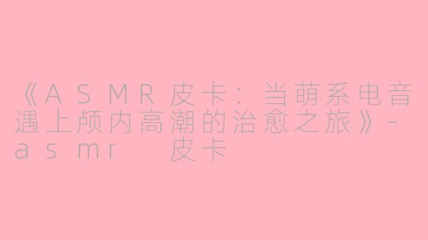 《ASMR皮卡：当萌系电音遇上颅内高潮的治愈之旅》-asmr 皮卡