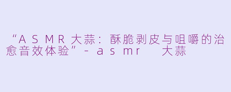 “ASMR大蒜:酥脆剥皮与咀嚼的治愈音效体验”