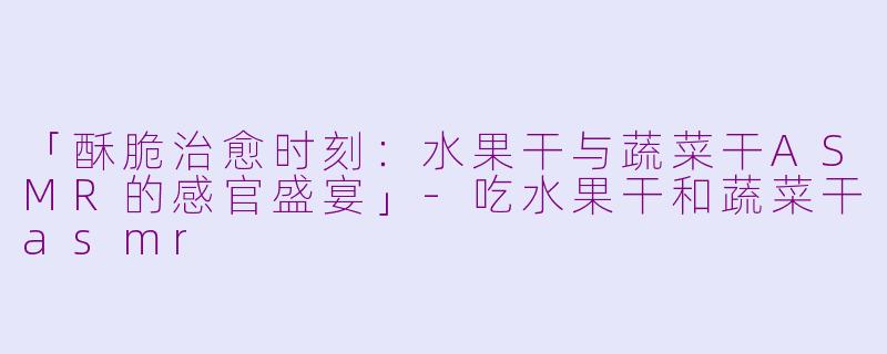 「酥脆治愈时刻:水果干与蔬菜干ASMR的感官盛宴」
