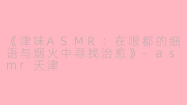 《津味ASMR：在哏都的细语与烟火中寻找治愈》-asmr天津
