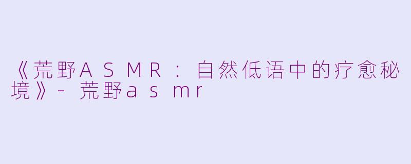 《荒野ASMR：自然低语中的疗愈秘境》-荒野asmr