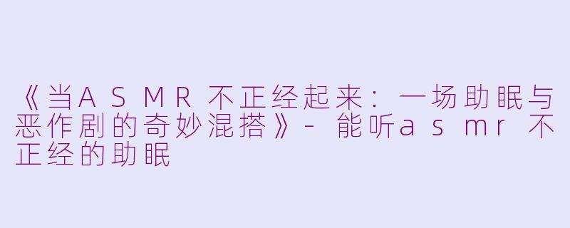 《当ASMR不正经起来：一场助眠与恶作剧的奇妙混搭》-能听asmr不正经的助眠