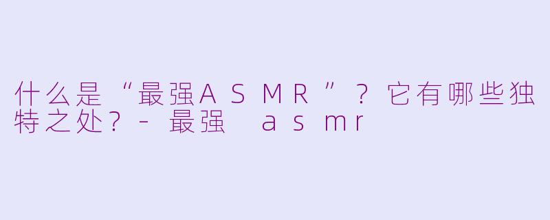 什么是“最强ASMR”?它有哪些独特之处?