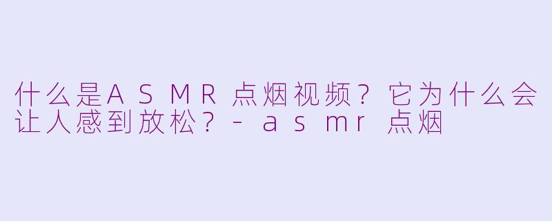 什么是ASMR点烟视频?它为什么会让人感到放松?