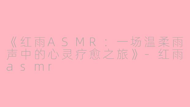 《红雨ASMR：一场温柔雨声中的心灵疗愈之旅》-红雨asmr