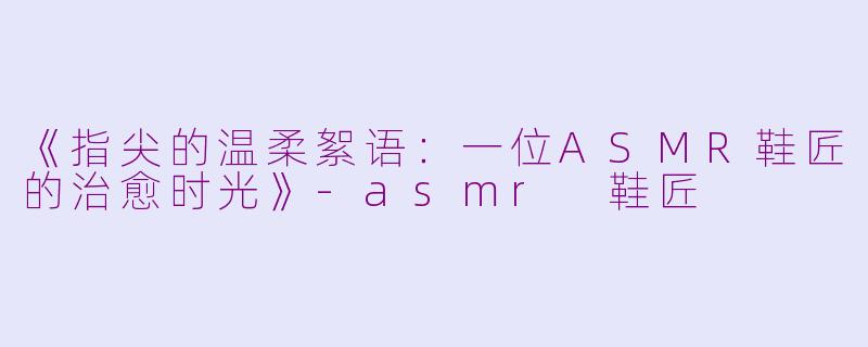《指尖的温柔絮语：一位ASMR鞋匠的治愈时光》-asmr 鞋匠