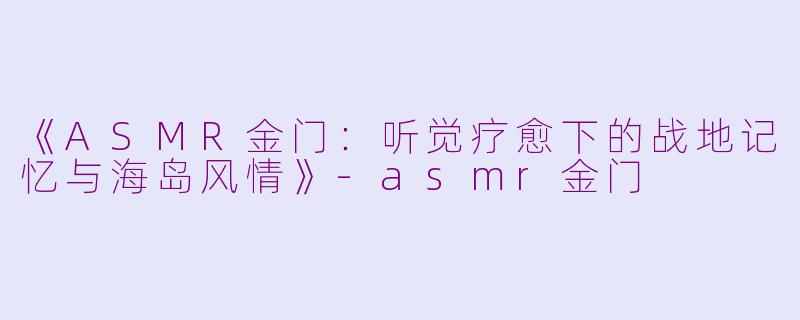 《ASMR金门：听觉疗愈下的战地记忆与海岛风情》-asmr金门