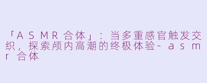 「ASMR合体」：当多重感官触发交织，探索颅内高潮的终极体验-asmr合体