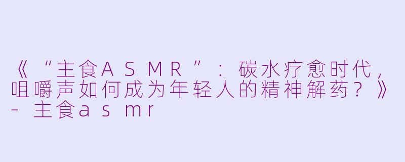 《“主食ASMR”：碳水疗愈时代，咀嚼声如何成为年轻人的精神解药？》-主食asmr