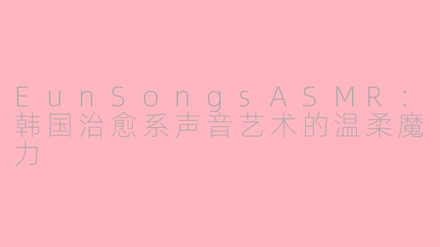 EunSongsASMR：韩国治愈系声音艺术的温柔魔力