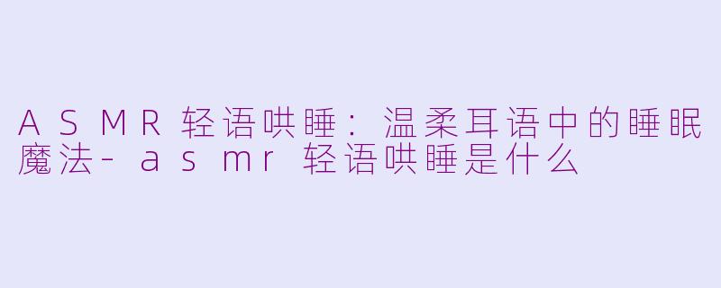 ASMR轻语哄睡：温柔耳语中的睡眠魔法-asmr轻语哄睡是什么