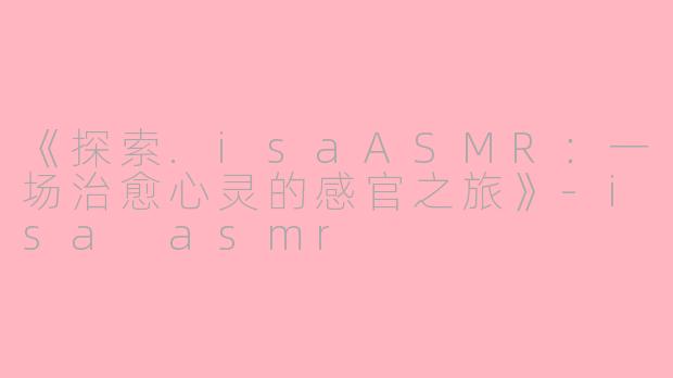 《探索.isaASMR：一场治愈心灵的感官之旅》-isa asmr