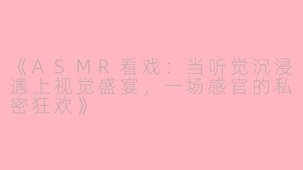 《ASMR看戏：当听觉沉浸遇上视觉盛宴，一场感官的私密狂欢》