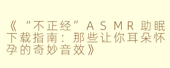 《“不正经”ASMR助眠下载指南：那些让你耳朵怀孕的奇妙音效》