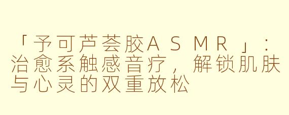 「予可芦荟胶ASMR」：治愈系触感音疗，解锁肌肤与心灵的双重放松