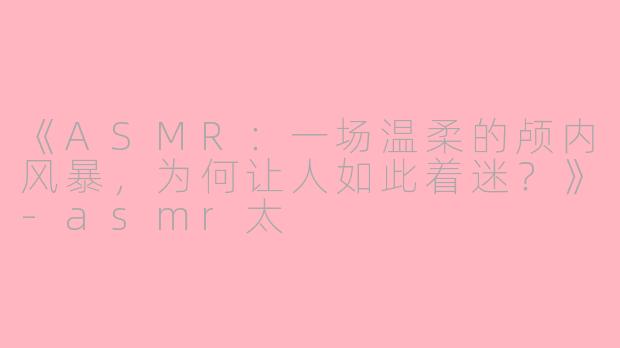 《ASMR：一场温柔的颅内风暴，为何让人如此着迷？》-asmr太