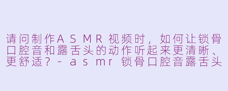 请问制作ASMR视频时,如何让锁骨口腔音和露舌头的动作听起来更清晰、更舒适?