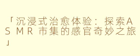 「沉浸式治愈体验：探索ASMR市集的感官奇妙之旅」