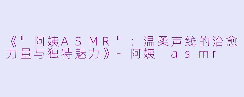 《"阿姨ASMR":温柔声线的治愈力量与独特魅力》
