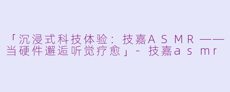「沉浸式科技体验：技嘉ASMR——当硬件邂逅听觉疗愈」-技嘉asmr
