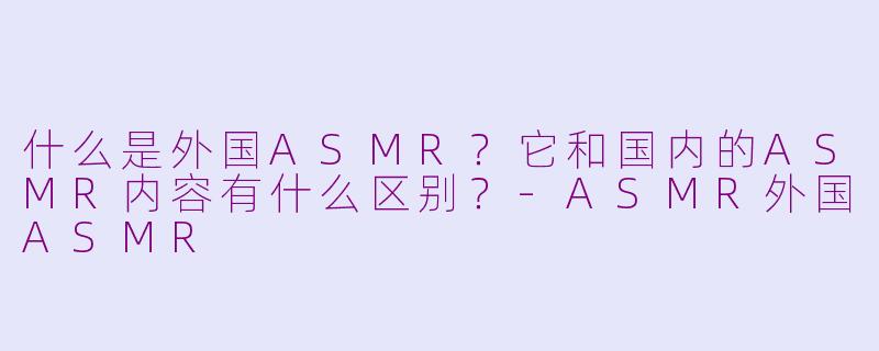 什么是外国ASMR？它和国内的ASMR内容有什么区别？-ASMR外国ASMR