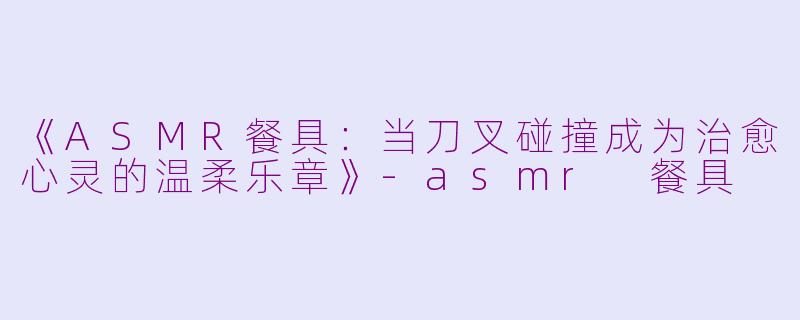 《ASMR餐具：当刀叉碰撞成为治愈心灵的温柔乐章》-asmr 餐具